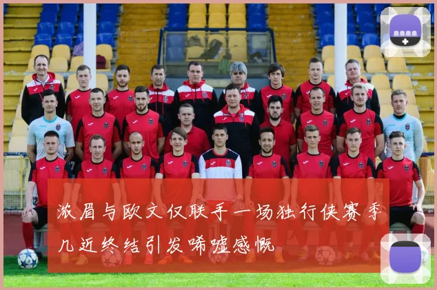 浓眉与欧文仅联手一场独行侠赛季几近终结引发唏嘘感慨