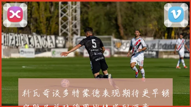 科瓦奇谈多特蒙德表现期待更早锁定胜局并对德甲战绩感到满意