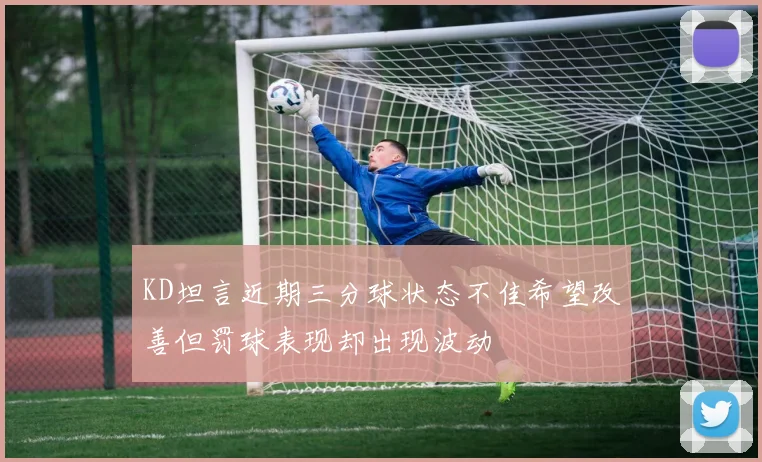 KD坦言近期三分球状态不佳希望改善但罚球表现却出现波动