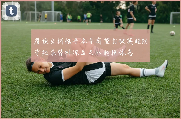 詹俊分析枪手本季有望打破英超防守纪录替补深度足以轮换休息