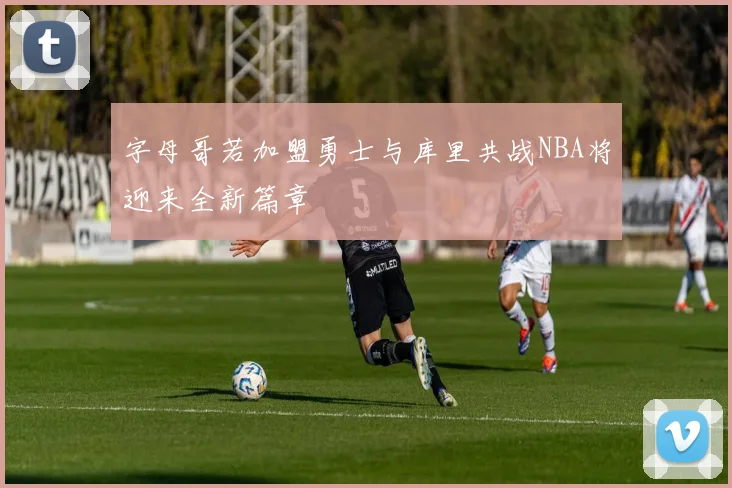 字母哥若加盟勇士与库里共战NBA将迎来全新篇章