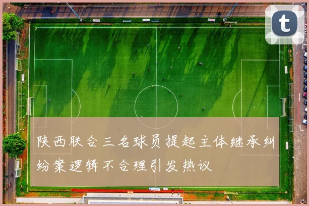 陕西联合三名球员提起主体继承纠纷案逻辑不合理引发热议