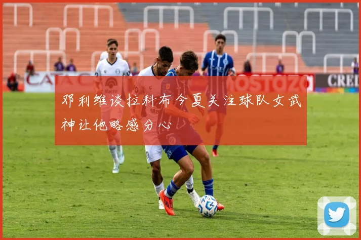 邓利维谈拉科布今夏关注球队女武神让他略感分心