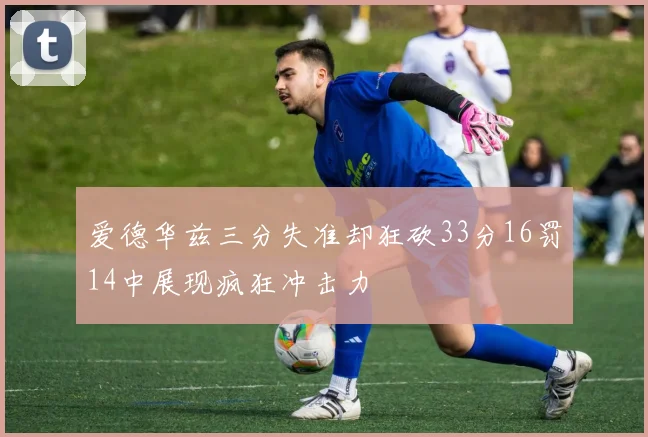 爱德华兹三分失准却狂砍33分16罚14中展现疯狂冲击力