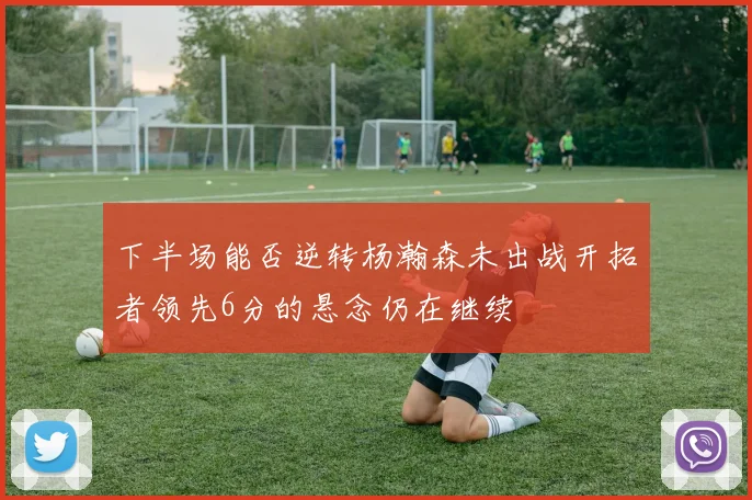 下半场能否逆转杨瀚森未出战开拓者领先6分的悬念仍在继续