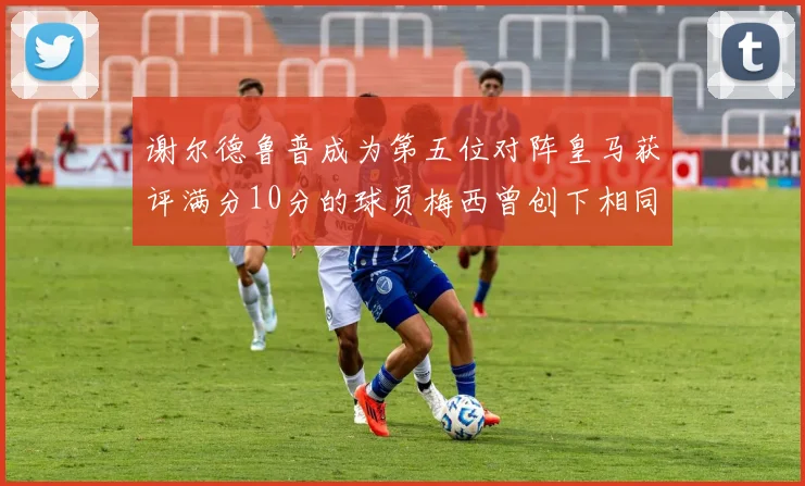 谢尔德鲁普成为第五位对阵皇马获评满分10分的球员梅西曾创下相同成就