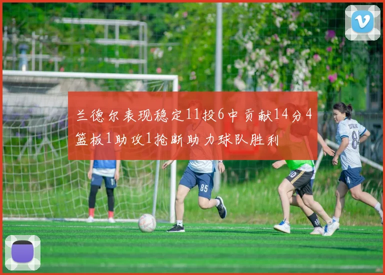 兰德尔表现稳定11投6中贡献14分4篮板1助攻1抢断助力球队胜利