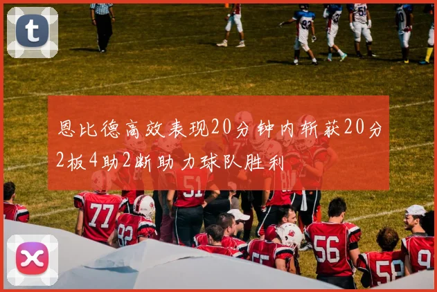 恩比德高效表现20分钟内斩获20分2板4助2断助力球队胜利