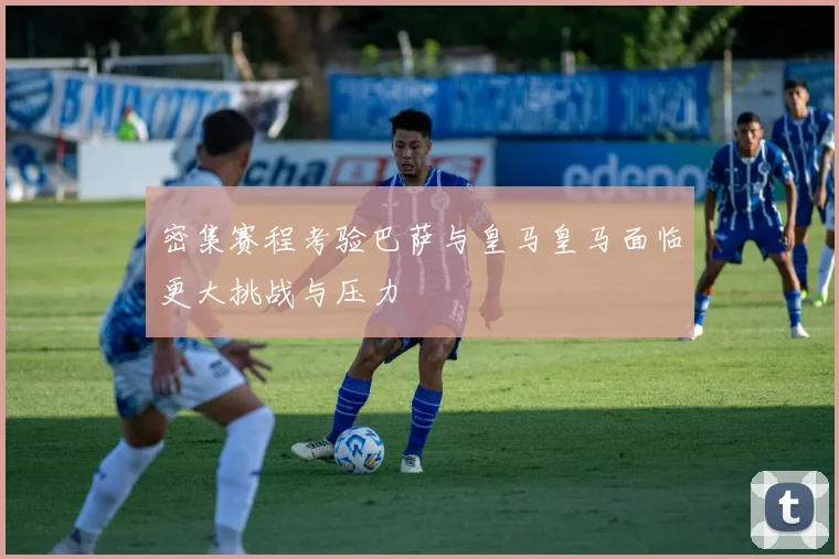 密集赛程考验巴萨与皇马皇马面临更大挑战与压力