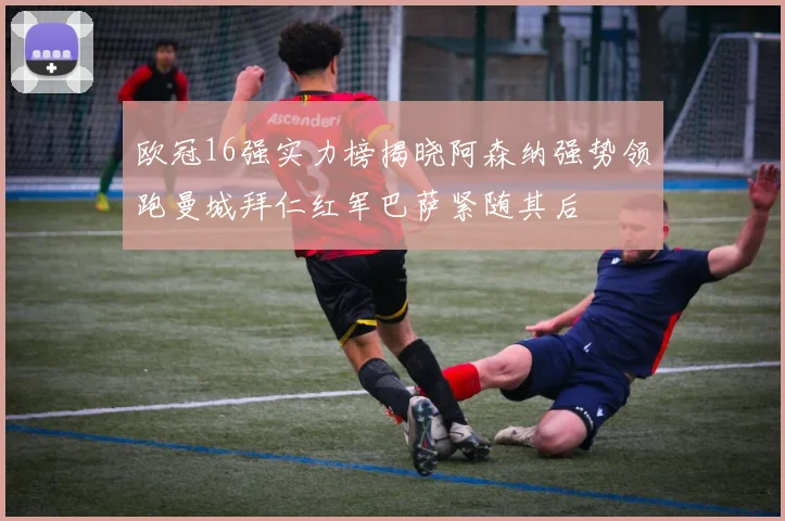 欧冠16强实力榜揭晓阿森纳强势领跑曼城拜仁红军巴萨紧随其后
