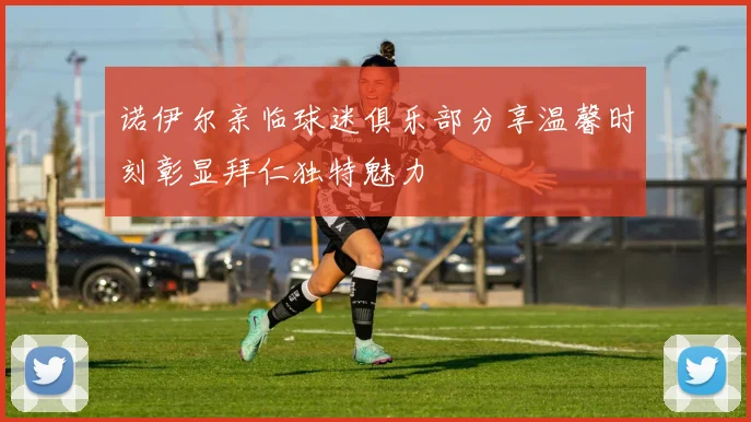 诺伊尔亲临球迷俱乐部分享温馨时刻彰显拜仁独特魅力