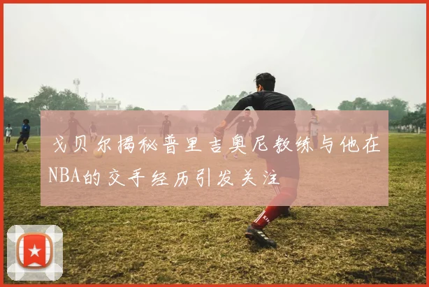 戈贝尔揭秘普里吉奥尼教练与他在NBA的交手经历引发关注