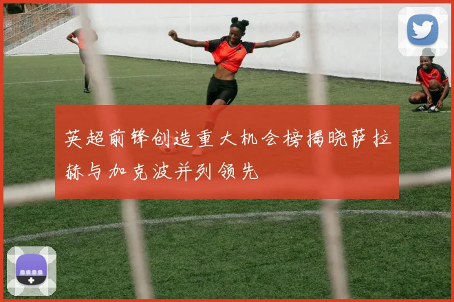 英超前锋创造重大机会榜揭晓萨拉赫与加克波并列领先