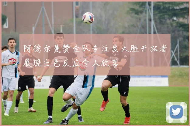 阿德尔曼赞全队专注度大胜开拓者展现出色反应令人欣喜