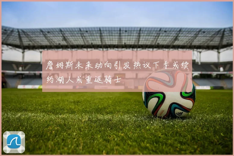 詹姆斯未来动向引发热议下季或续约湖人或重返骑士