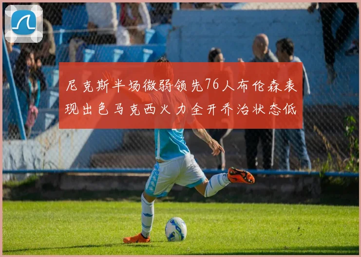 尼克斯半场微弱领先76人布伦森表现出色马克西火力全开乔治状态低迷