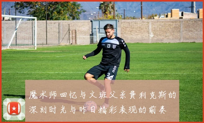 魔术师回忆与文班父亲费利克斯的深刻时光与昨日精彩表现的前奏