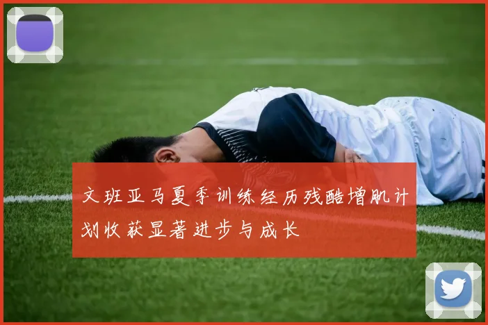 文班亚马夏季训练经历残酷增肌计划收获显著进步与成长