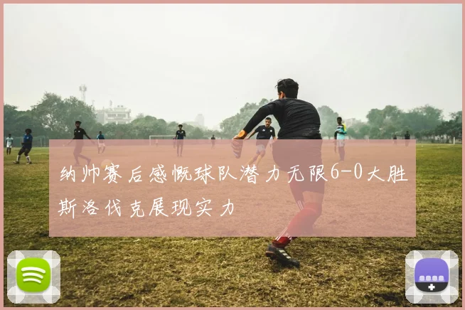 纳帅赛后感慨球队潜力无限6-0大胜斯洛伐克展现实力